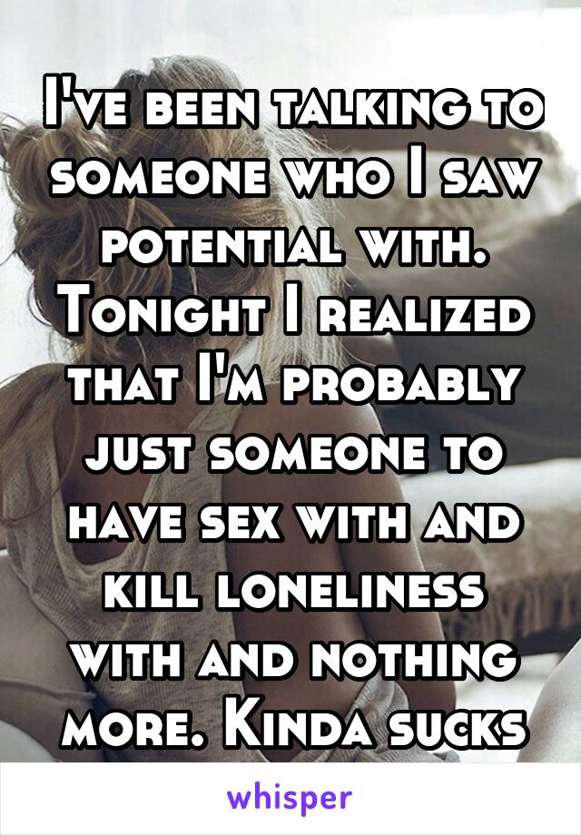 I've been talking to someone who I saw potential with. Tonight I realized that I'm probably just someone to have sex with and kill loneliness with and nothing more. Kinda sucks