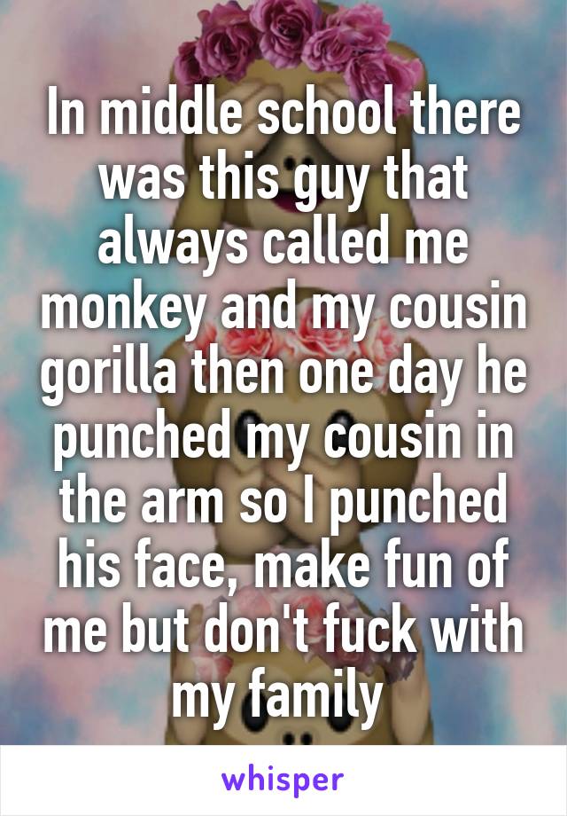 In middle school there was this guy that always called me monkey and my cousin gorilla then one day he punched my cousin in the arm so I punched his face, make fun of me but don't fuck with my family 