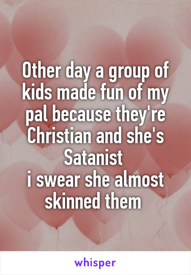 Other day a group of kids made fun of my pal because they're Christian and she's Satanist 
i swear she almost skinned them 