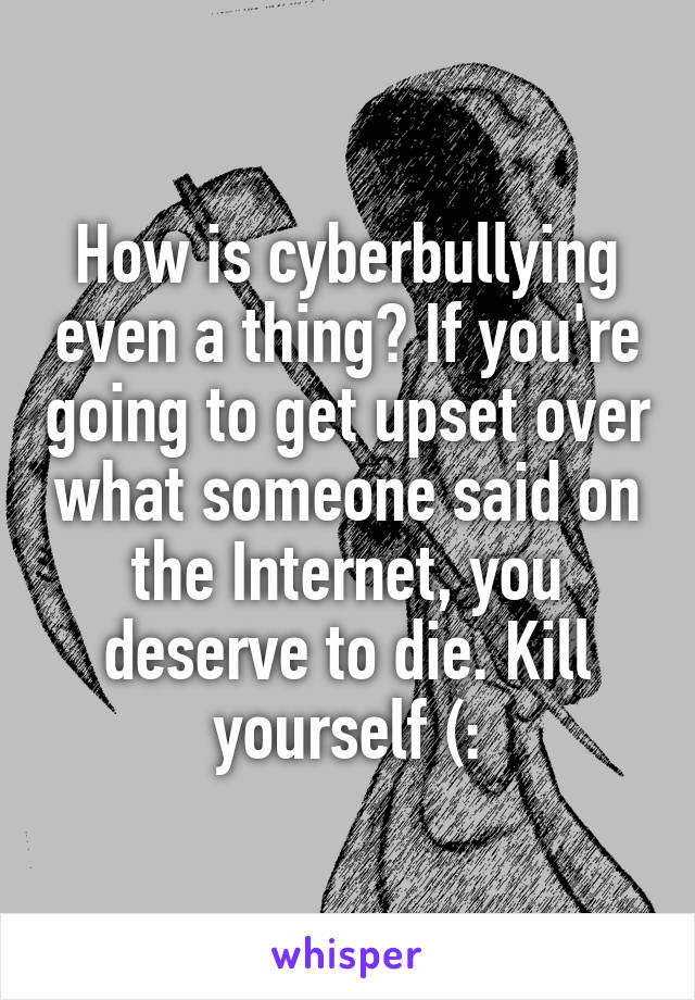 How is cyberbullying even a thing? If you're going to get upset over what someone said on the Internet, you deserve to die. Kill yourself (: