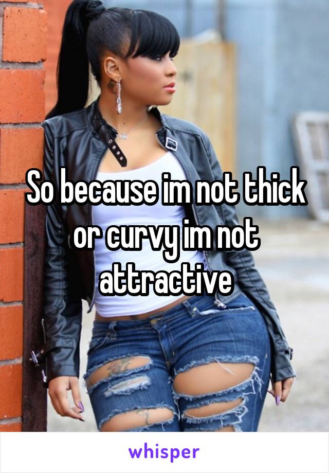 So because im not thick or curvy im not attractive