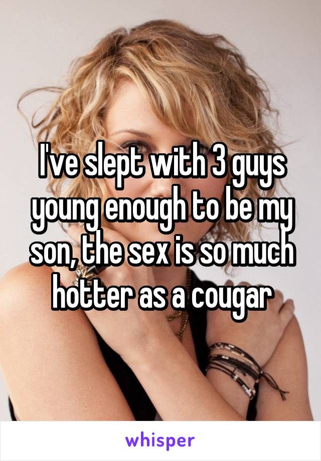 I've slept with 3 guys young enough to be my son, the sex is so much hotter as a cougar