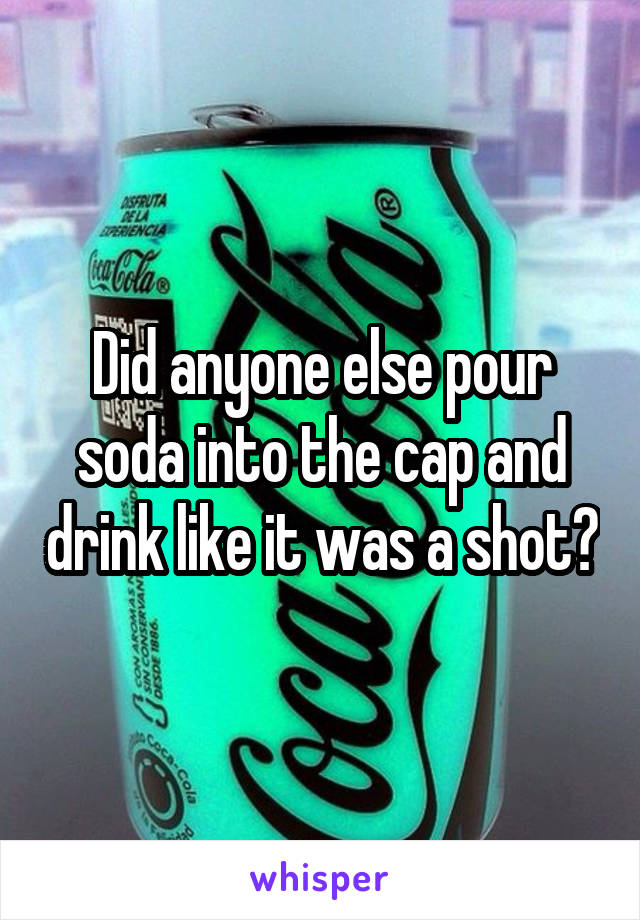 Did anyone else pour soda into the cap and drink like it was a shot?