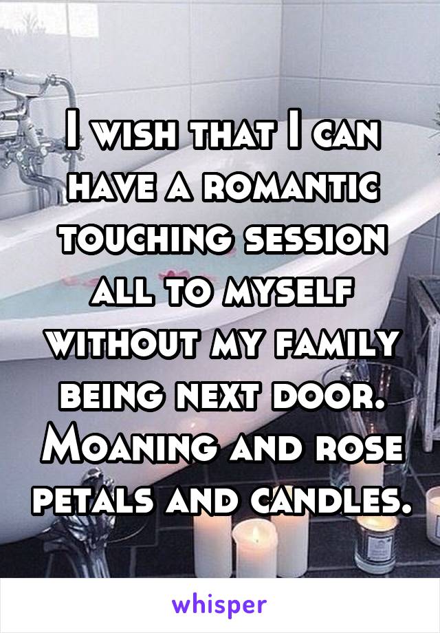I wish that I can have a romantic touching session all to myself without my family being next door. Moaning and rose petals and candles.