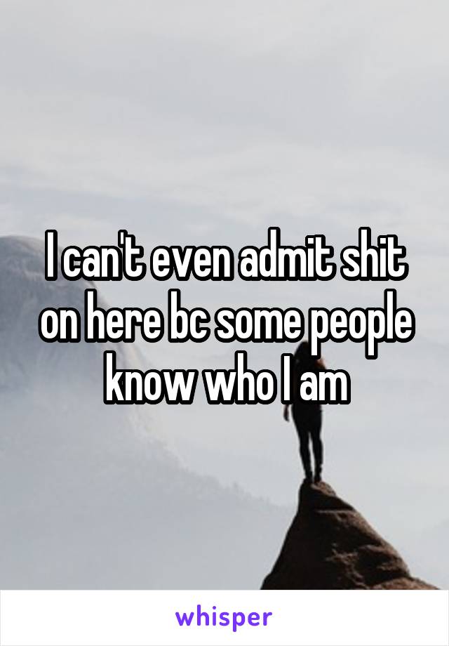 I can't even admit shit on here bc some people know who I am