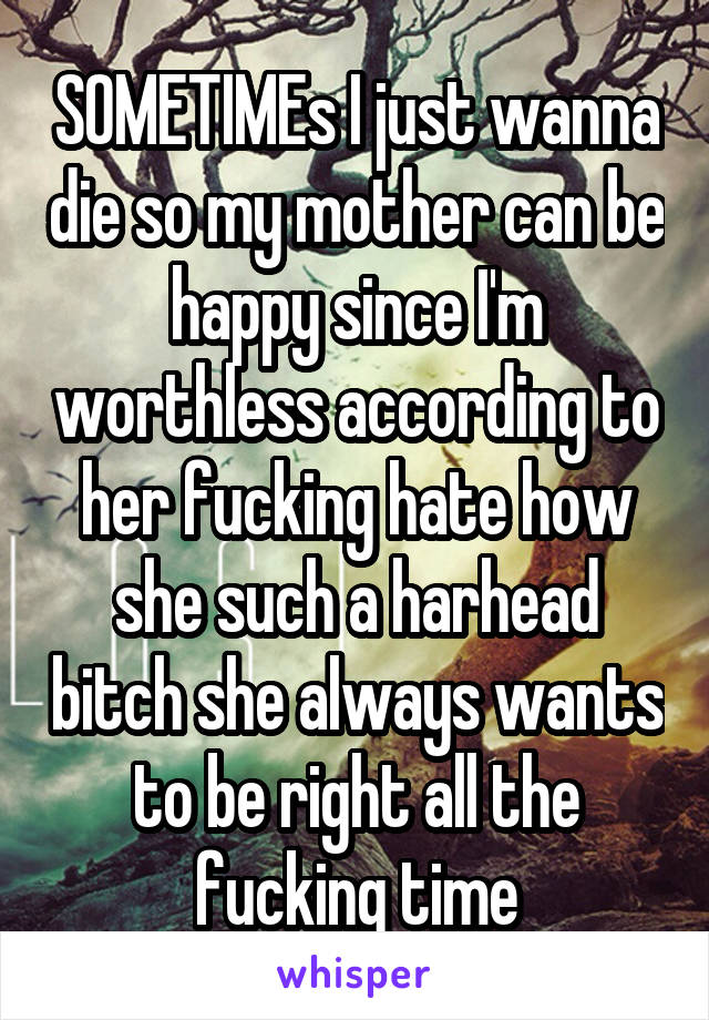 SOMETIMEs I just wanna die so my mother can be happy since I'm worthless according to her fucking hate how she such a harhead bitch she always wants to be right all the fucking time