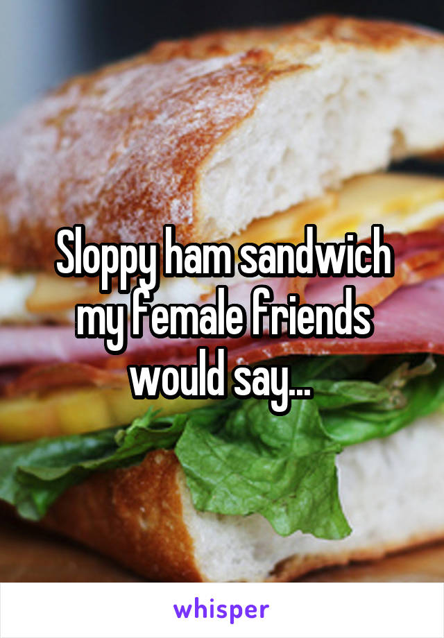 Sloppy ham sandwich my female friends would say... 