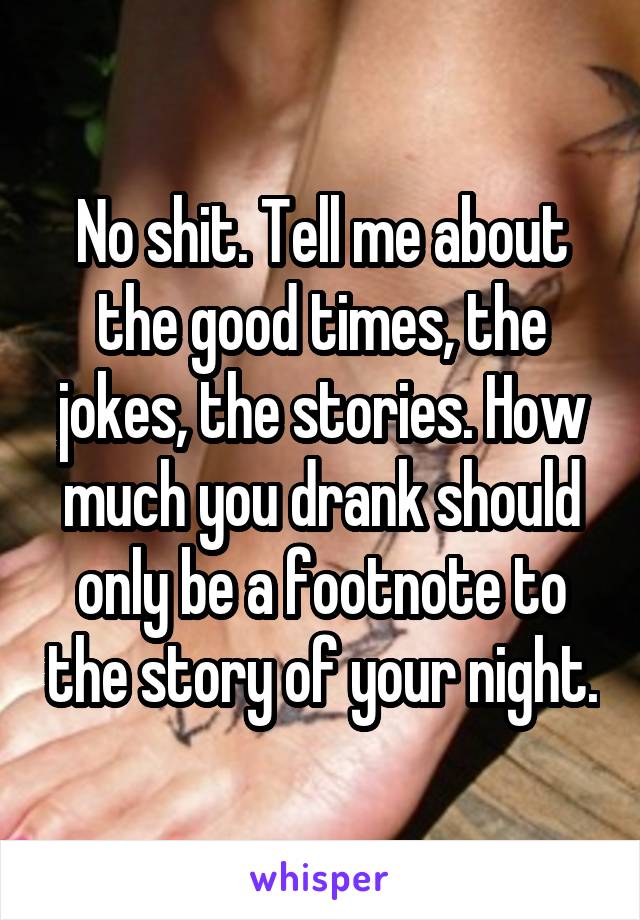 No shit. Tell me about the good times, the jokes, the stories. How much you drank should only be a footnote to the story of your night.