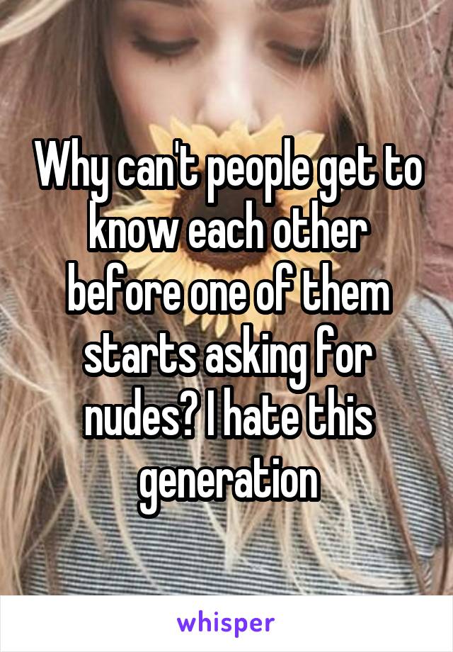 Why can't people get to know each other before one of them starts asking for nudes? I hate this generation