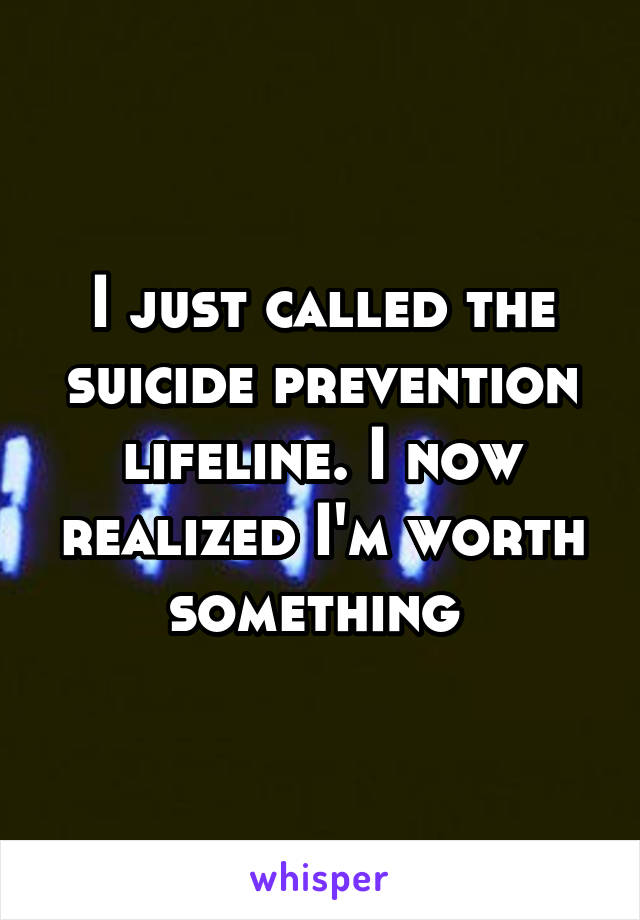 I just called the suicide prevention lifeline. I now realized I'm worth something 