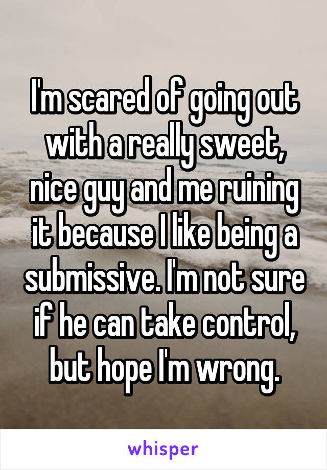 I'm scared of going out with a really sweet, nice guy and me ruining it because I like being a submissive. I'm not sure if he can take control, but hope I'm wrong.