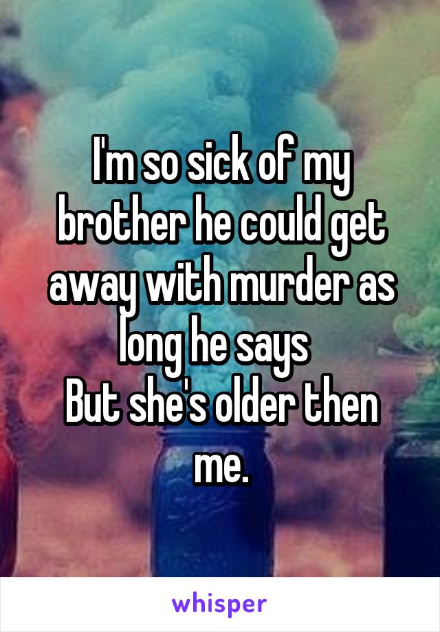 I'm so sick of my brother he could get away with murder as long he says  
But she's older then me.