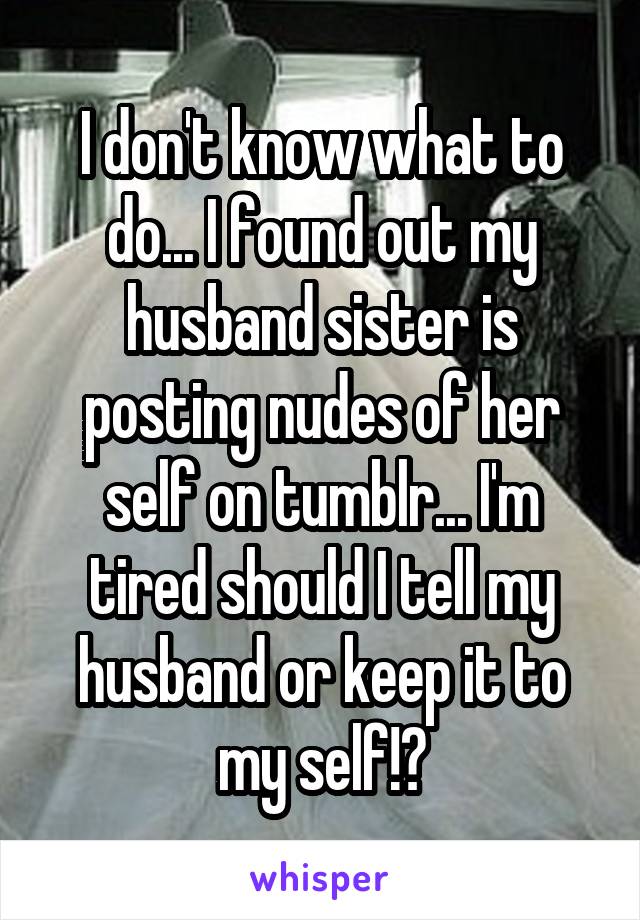I don't know what to do... I found out my husband sister is posting nudes of her self on tumblr... I'm tired should I tell my husband or keep it to my self!?