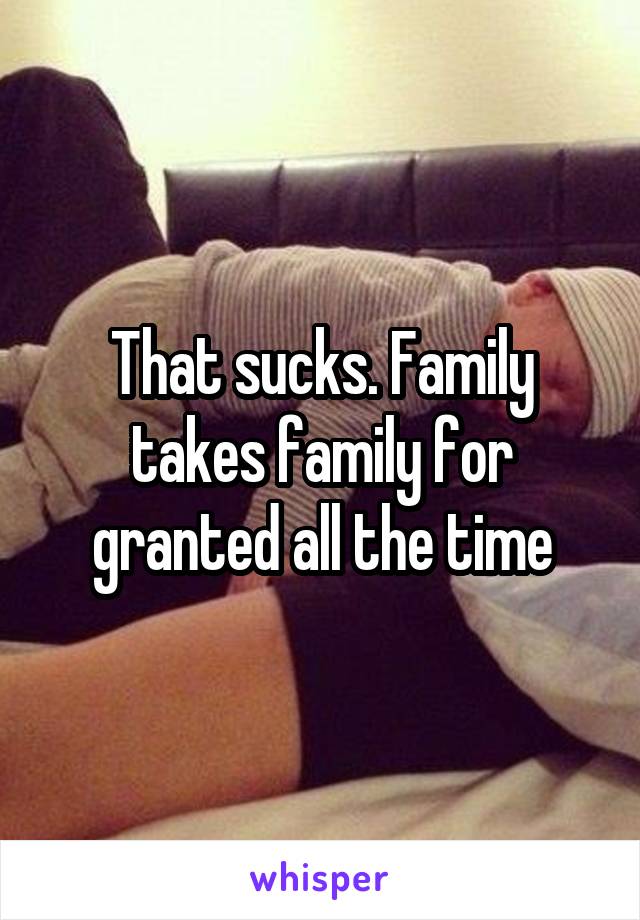 That sucks. Family takes family for granted all the time