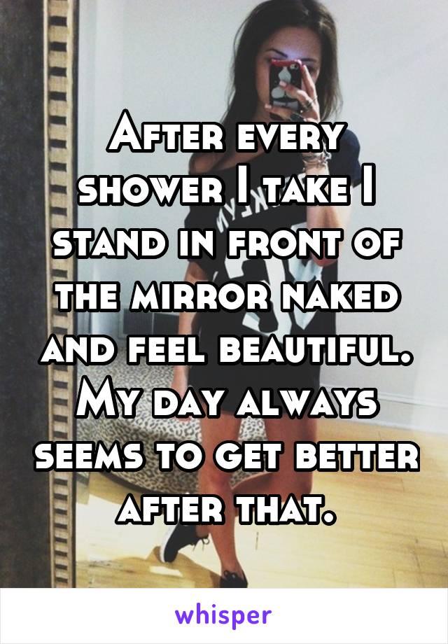 After every shower I take I stand in front of the mirror naked and feel beautiful. My day always seems to get better after that.
