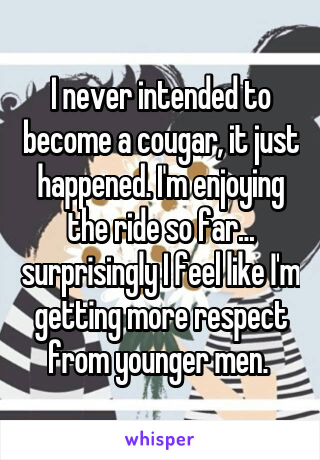 I never intended to become a cougar, it just happened. I'm enjoying the ride so far... surprisingly I feel like I'm getting more respect from younger men. 