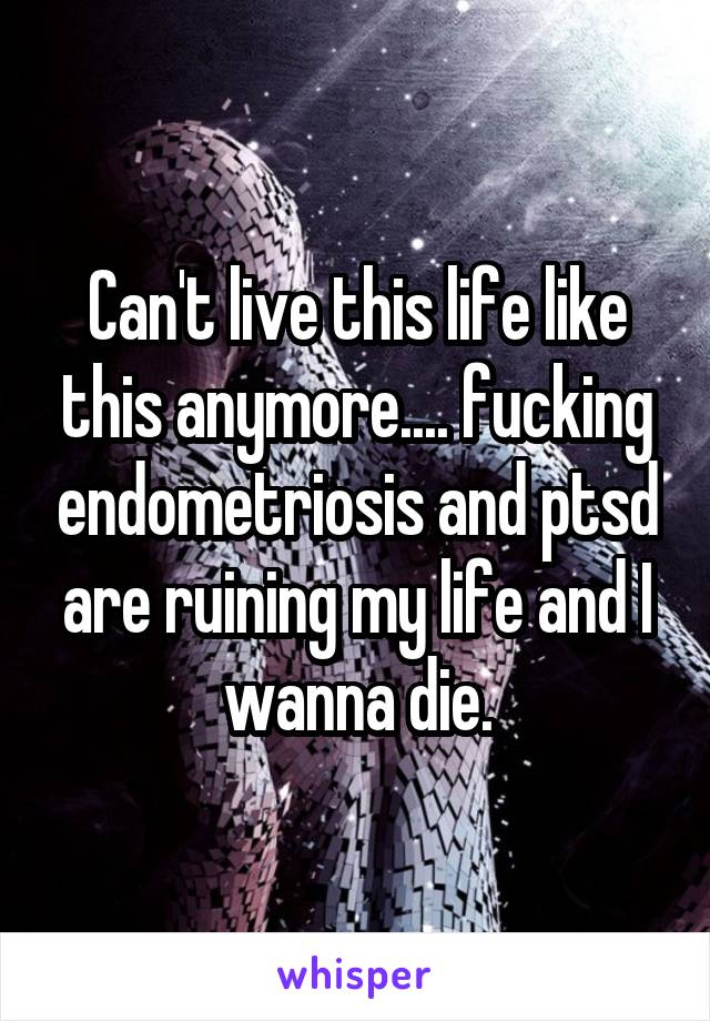 Can't live this life like this anymore.... fucking endometriosis and ptsd are ruining my life and I wanna die.