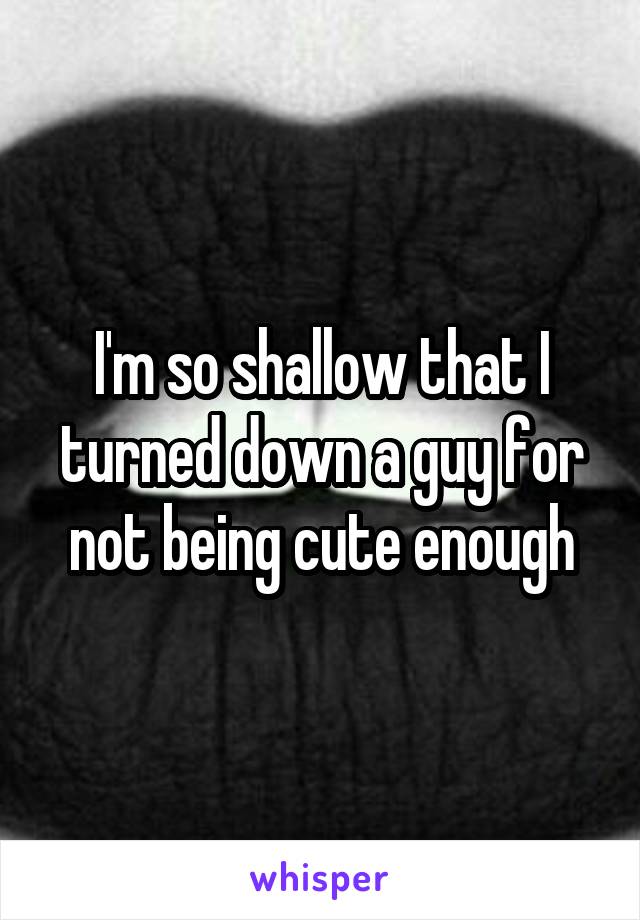 I'm so shallow that I turned down a guy for not being cute enough