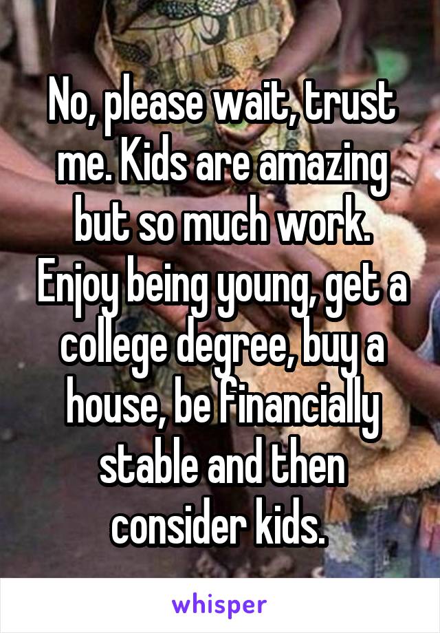 No, please wait, trust me. Kids are amazing but so much work. Enjoy being young, get a college degree, buy a house, be financially stable and then consider kids. 