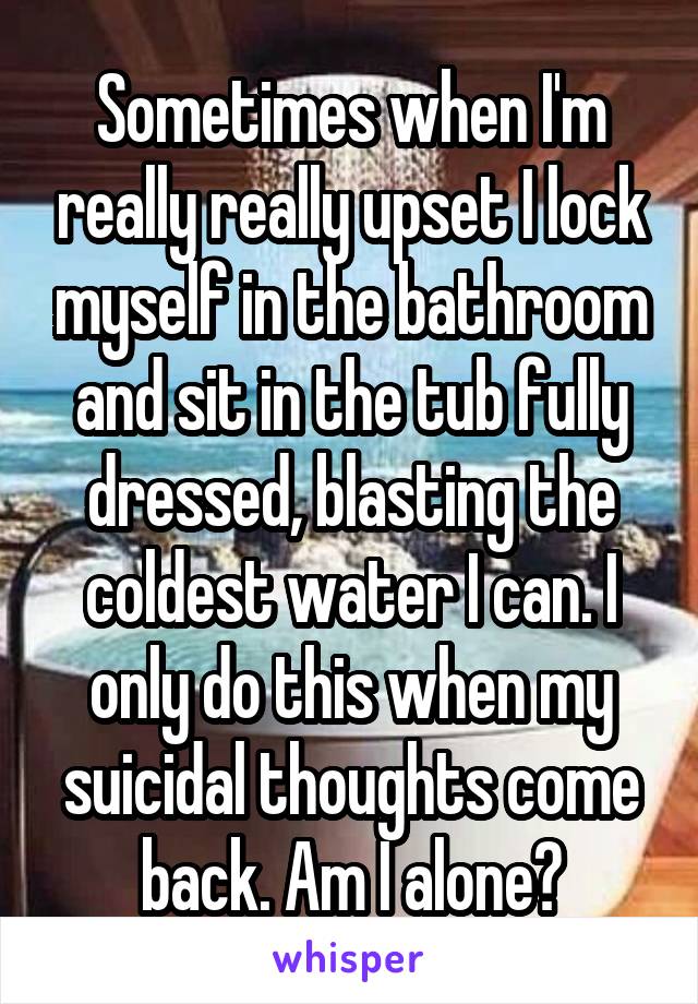 Sometimes when I'm really really upset I lock myself in the bathroom and sit in the tub fully dressed, blasting the coldest water I can. I only do this when my suicidal thoughts come back. Am I alone?