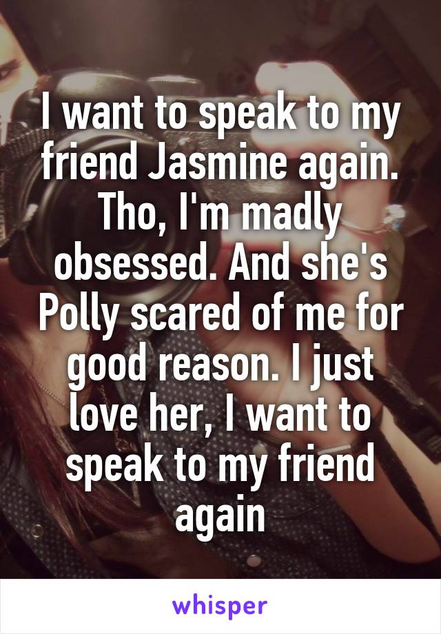 I want to speak to my friend Jasmine again. Tho, I'm madly obsessed. And she's Polly scared of me for good reason. I just love her, I want to speak to my friend again