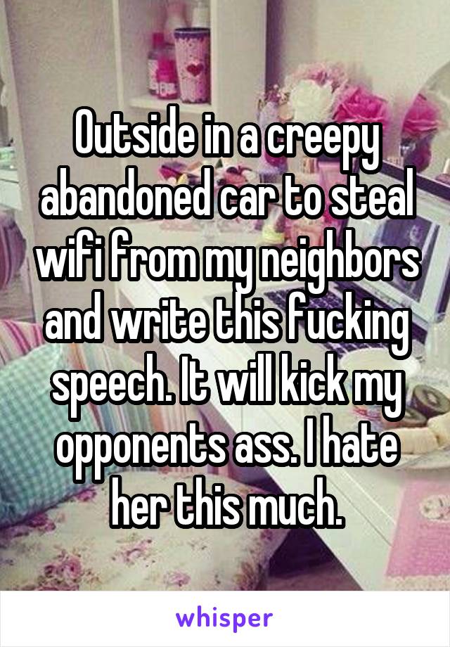 Outside in a creepy abandoned car to steal wifi from my neighbors and write this fucking speech. It will kick my opponents ass. I hate her this much.
