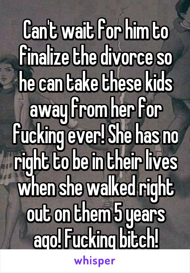 Can't wait for him to finalize the divorce so he can take these kids away from her for fucking ever! She has no right to be in their lives when she walked right out on them 5 years ago! Fucking bitch!