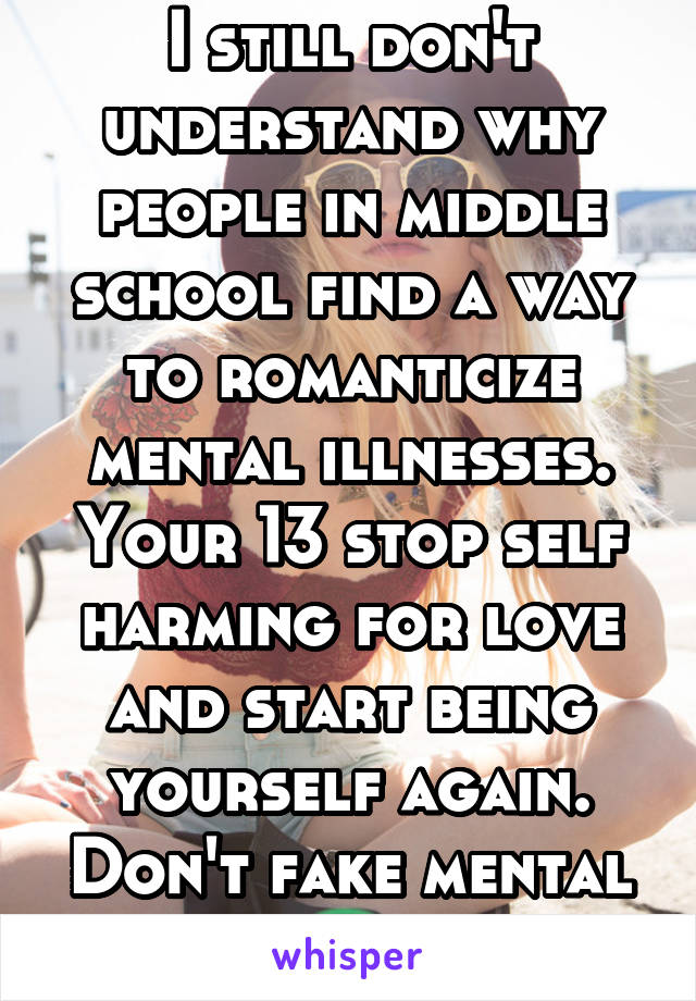I still don't understand why people in middle school find a way to romanticize mental illnesses. Your 13 stop self harming for love and start being yourself again. Don't fake mental illnesses