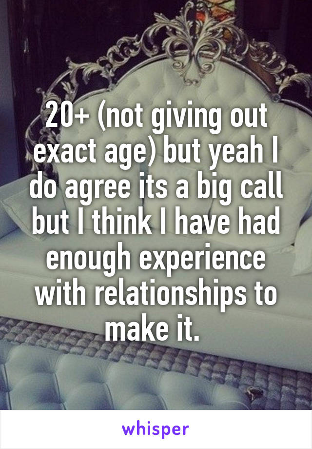 20+ (not giving out exact age) but yeah I do agree its a big call but I think I have had enough experience with relationships to make it. 