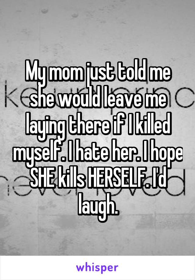 My mom just told me she would leave me laying there if I killed myself. I hate her. I hope SHE kills HERSELF. I'd laugh.