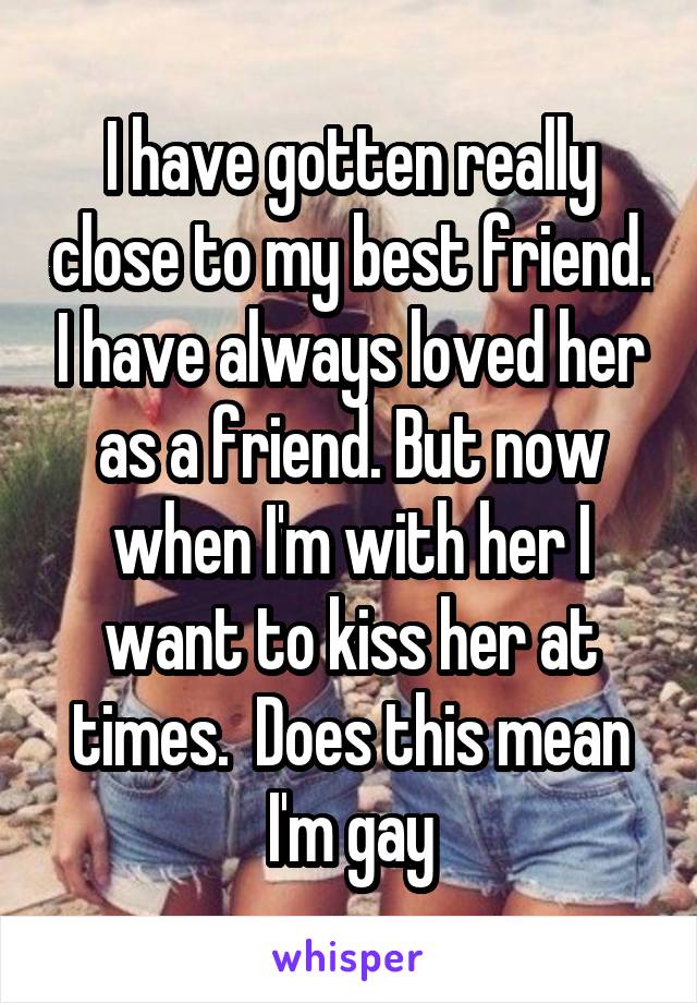 I have gotten really close to my best friend. I have always loved her as a friend. But now when I'm with her I want to kiss her at times.  Does this mean I'm gay