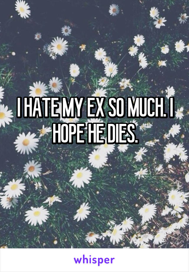 I HATE MY EX SO MUCH. I HOPE HE DIES.
