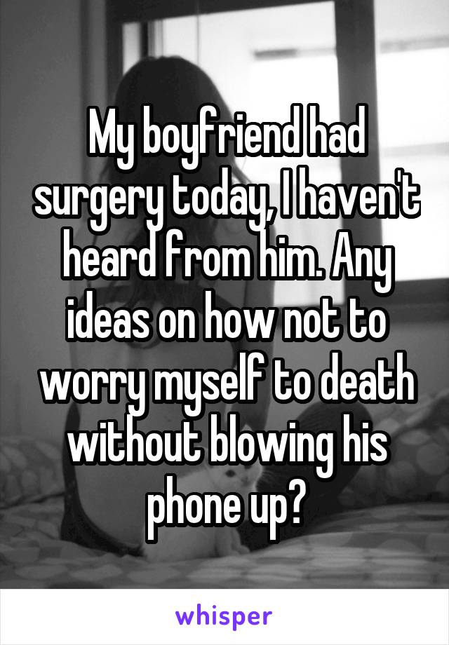 My boyfriend had surgery today, I haven't heard from him. Any ideas on how not to worry myself to death without blowing his phone up?