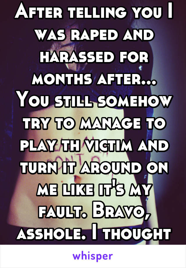 After telling you I was raped and harassed for months after... You still somehow try to manage to play th victim and turn it around on me like it's my fault. Bravo, asshole. I thought I loved you.