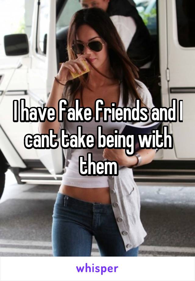 I have fake friends and I cant take being with them