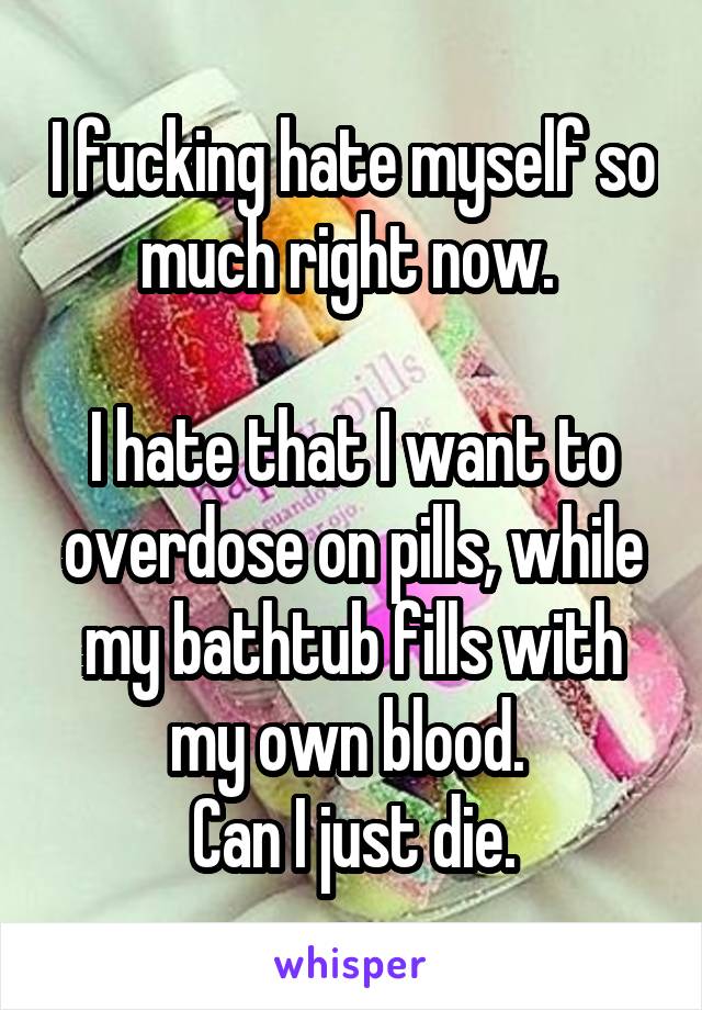I fucking hate myself so much right now. 

I hate that I want to overdose on pills, while my bathtub fills with my own blood. 
Can I just die.