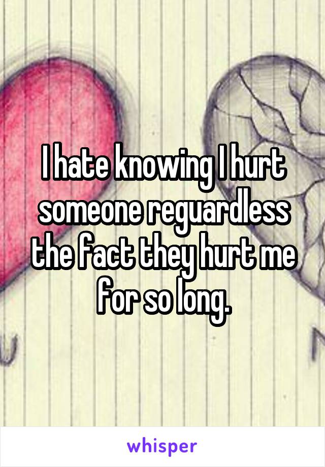 I hate knowing I hurt someone reguardless the fact they hurt me for so long.