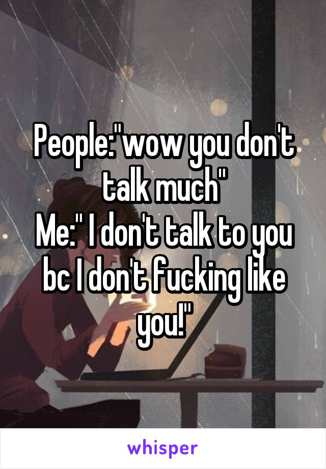 People:"wow you don't talk much"
Me:" I don't talk to you bc I don't fucking like you!"