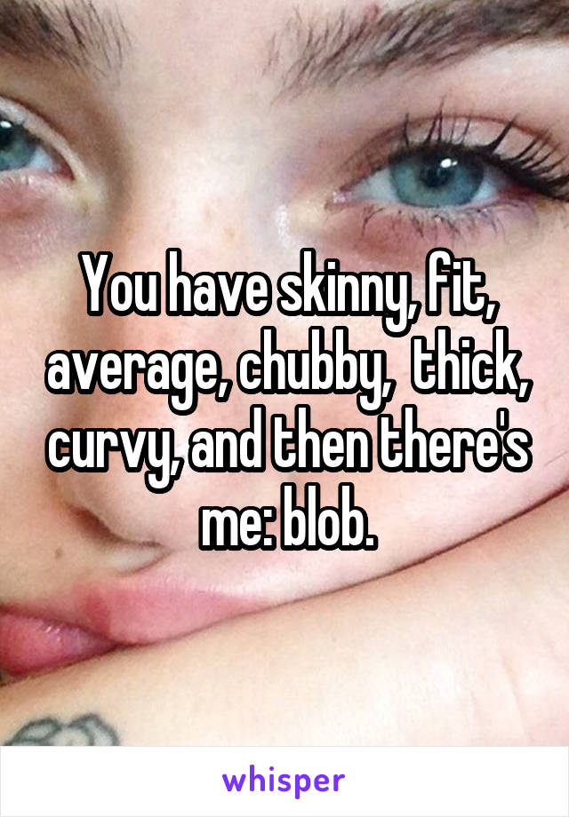 You have skinny, fit, average, chubby,  thick, curvy, and then there's me: blob.