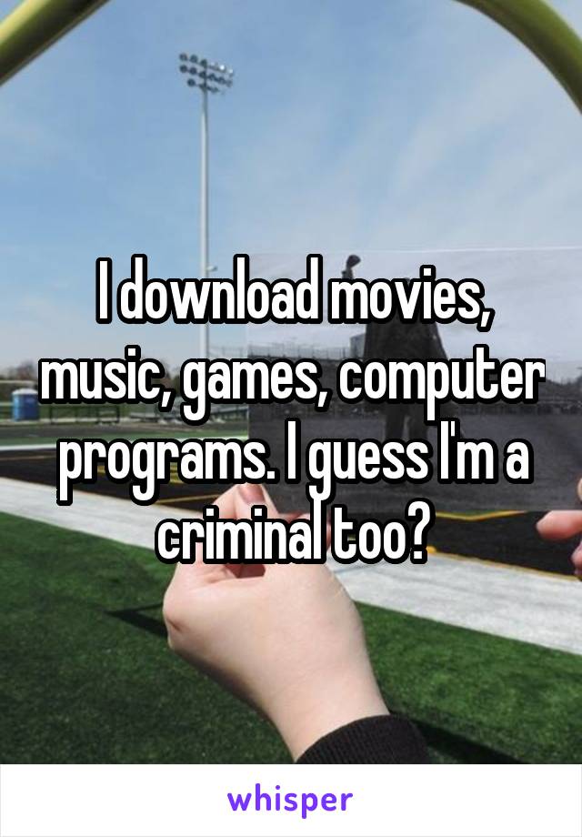 I download movies, music, games, computer programs. I guess I'm a criminal too?