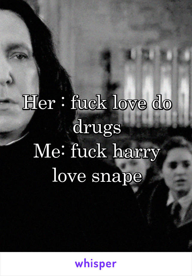Her : fuck love do drugs
Me: fuck harry love snape