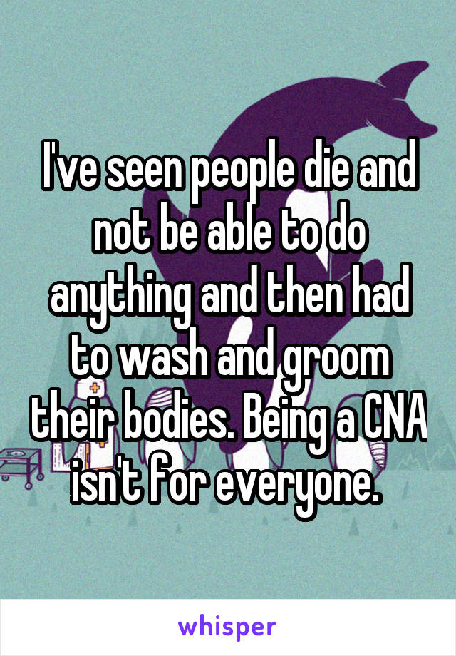 I've seen people die and not be able to do anything and then had to wash and groom their bodies. Being a CNA isn't for everyone. 