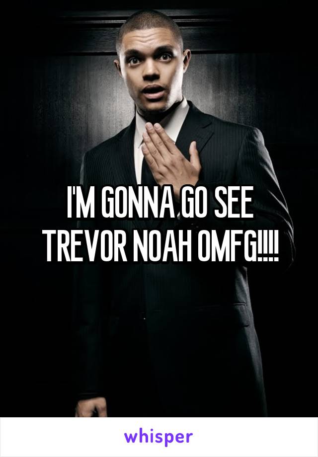 I'M GONNA GO SEE TREVOR NOAH OMFG!!!!