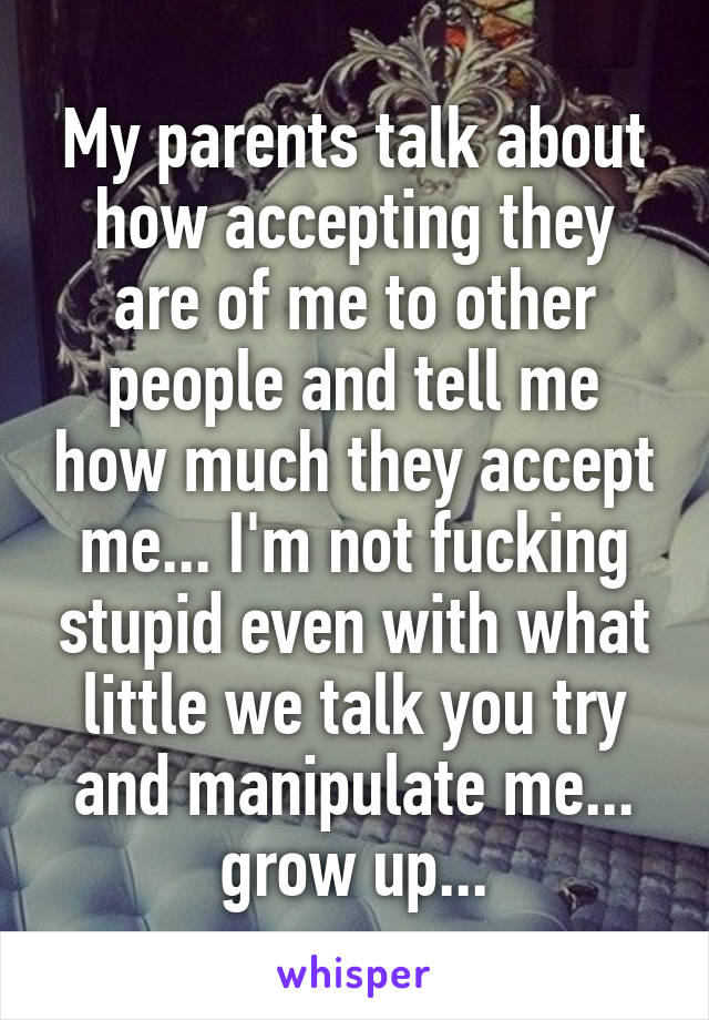 My parents talk about how accepting they are of me to other people and tell me how much they accept me... I'm not fucking stupid even with what little we talk you try and manipulate me... grow up...