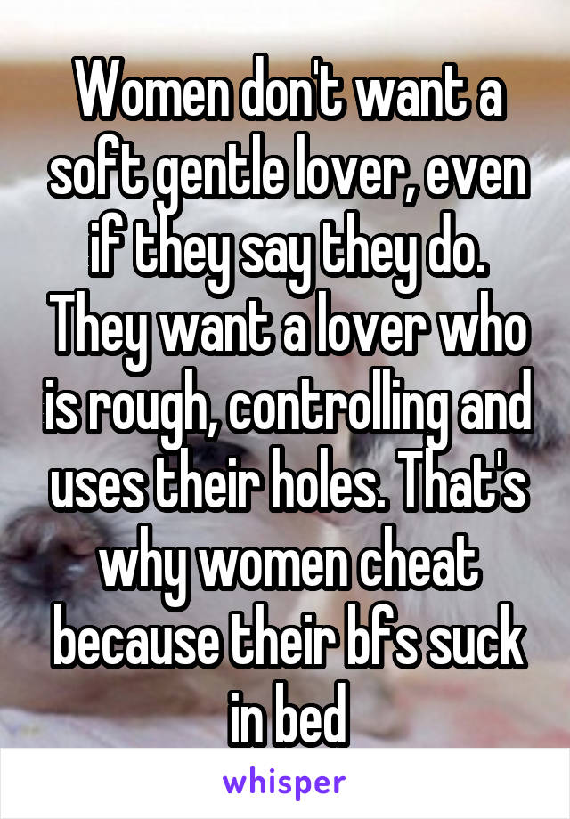 Women don't want a soft gentle lover, even if they say they do. They want a lover who is rough, controlling and uses their holes. That's why women cheat because their bfs suck in bed