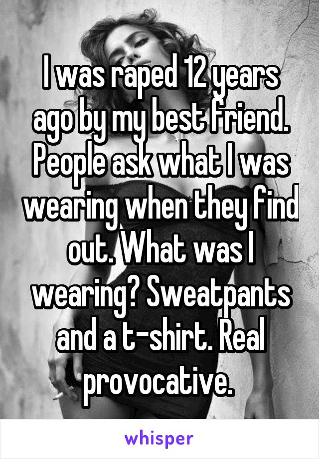 I was raped 12 years ago by my best friend. People ask what I was wearing when they find out. What was I wearing? Sweatpants and a t-shirt. Real provocative. 