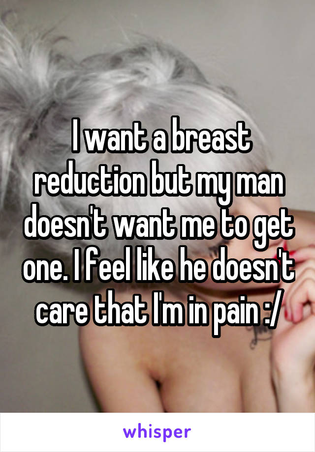  I want a breast reduction but my man doesn't want me to get one. I feel like he doesn't care that I'm in pain :/