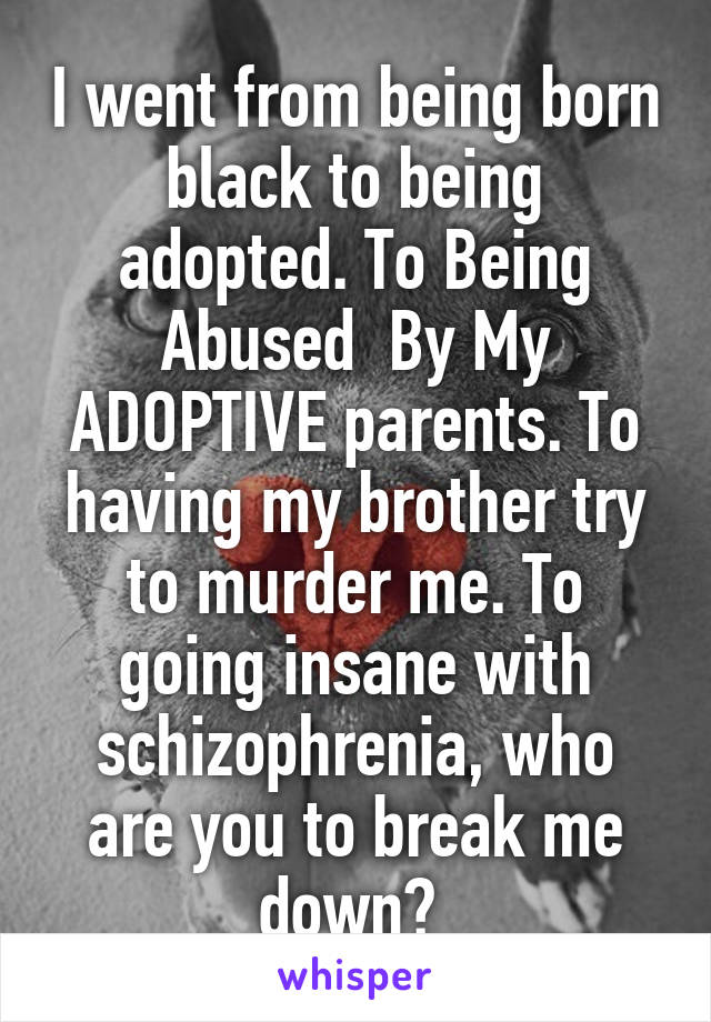 I went from being born black to being adopted. To Being Abused  By My ADOPTIVE parents. To having my brother try to murder me. To going insane with schizophrenia, who are you to break me down? 