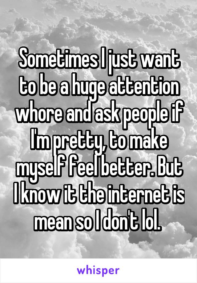 Sometimes I just want to be a huge attention whore and ask people if I'm pretty, to make myself feel better. But I know it the internet is mean so I don't lol. 