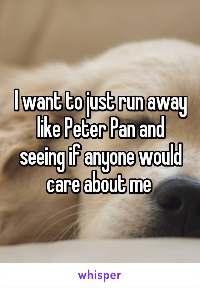 I want to just run away like Peter Pan and seeing if anyone would care about me 